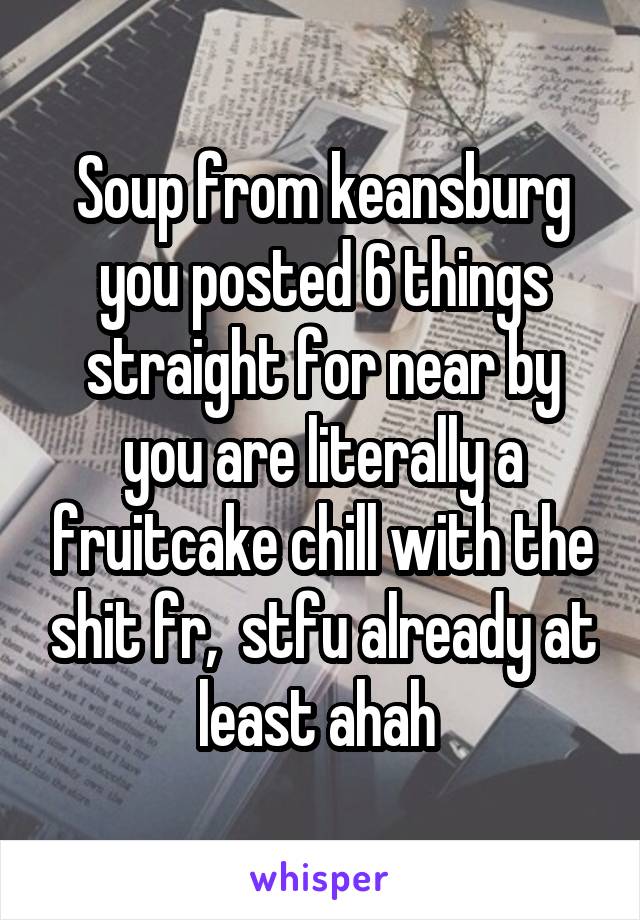 Soup from keansburg you posted 6 things straight for near by you are literally a fruitcake chill with the shit fr,  stfu already at least ahah 