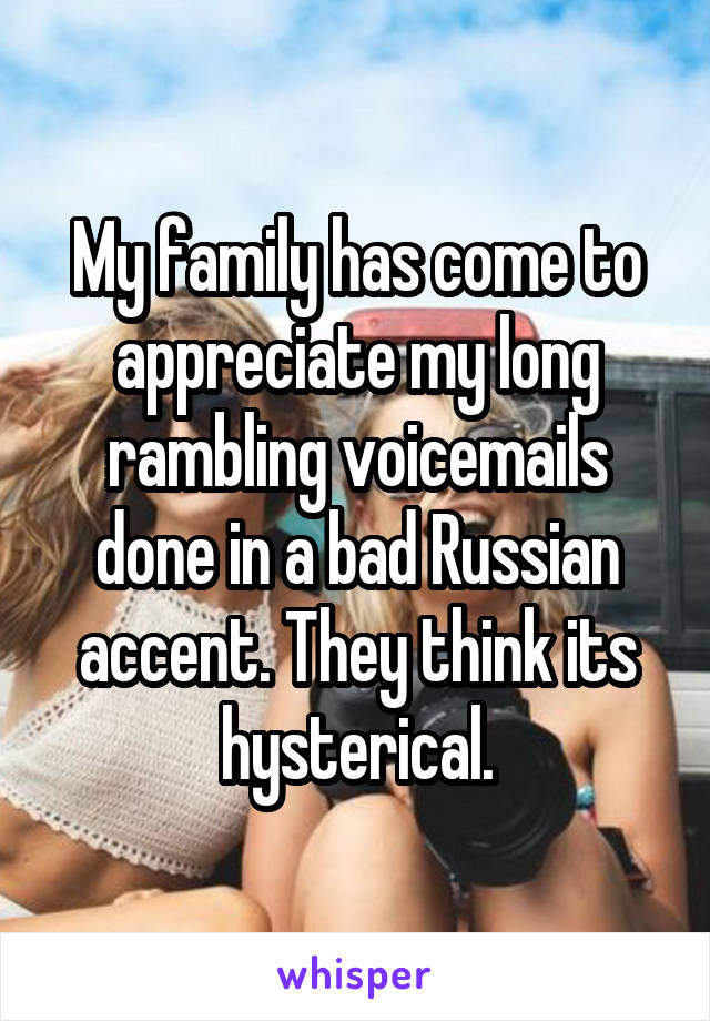 My family has come to appreciate my long rambling voicemails done in a bad Russian accent. They think its hysterical.