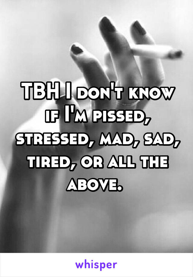 TBH I don't know if I'm pissed, stressed, mad, sad, tired, or all the above. 