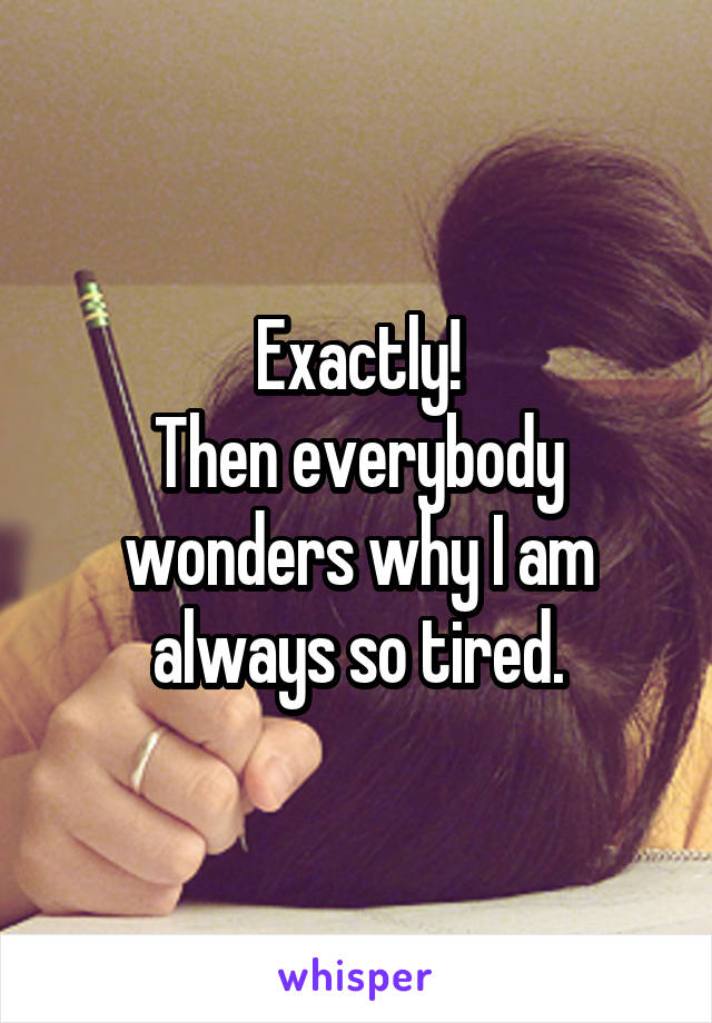 Exactly!
Then everybody wonders why I am always so tired.