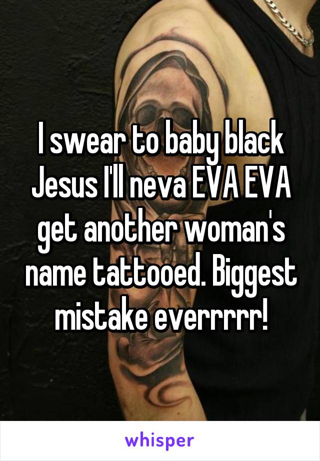 I swear to baby black Jesus I'll neva EVA EVA get another woman's name tattooed. Biggest mistake everrrrr!