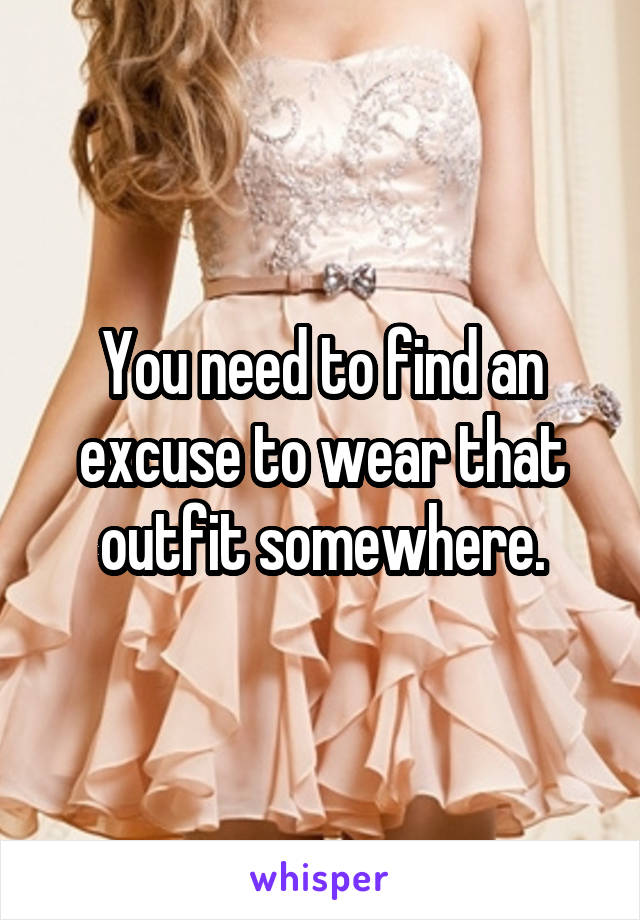 You need to find an excuse to wear that outfit somewhere.