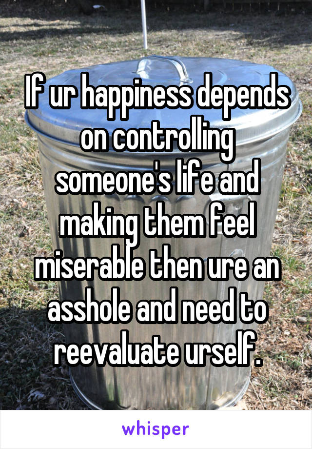 If ur happiness depends on controlling someone's life and making them feel miserable then ure an asshole and need to reevaluate urself.