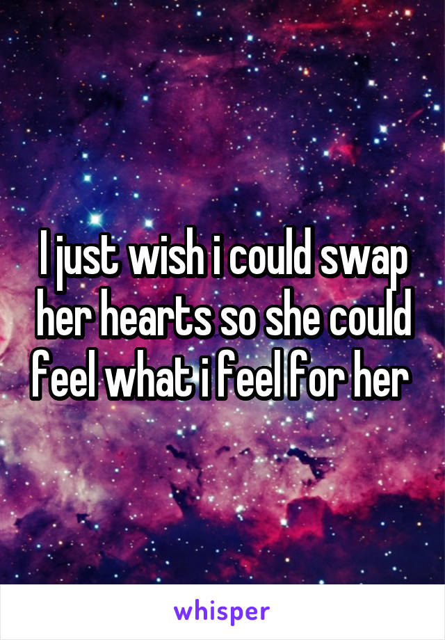 I just wish i could swap her hearts so she could feel what i feel for her 