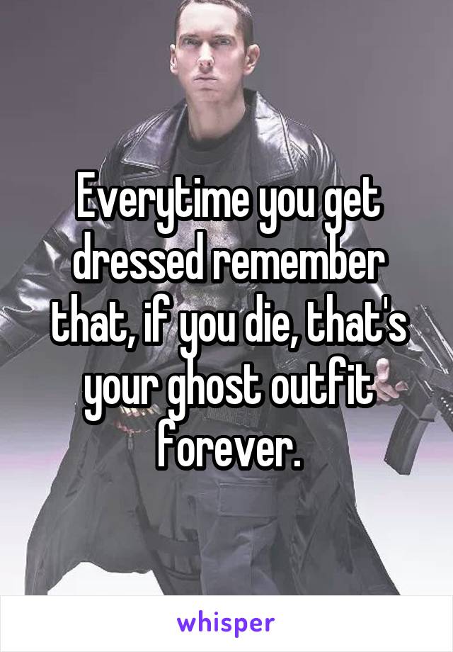 Everytime you get dressed remember that, if you die, that's your ghost outfit forever.