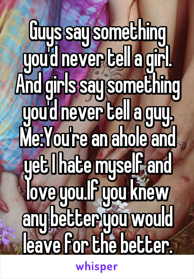 Guys say something you'd never tell a girl. And girls say something you'd never tell a guy.
Me:You're an ahole and yet I hate myself and love you.If you knew any better you would leave for the better.