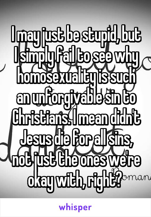 I may just be stupid, but I simply fail to see why homosexuality is such an unforgivable sin to Christians. I mean didn't Jesus die for all sins, not just the ones we're okay with, right? 