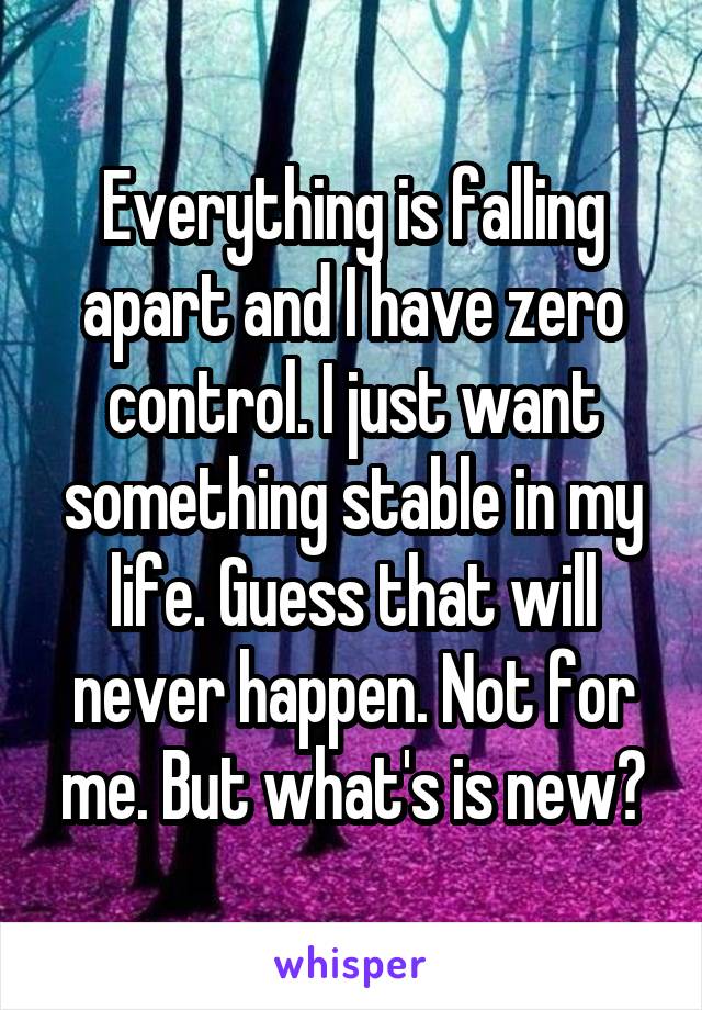 Everything is falling apart and I have zero control. I just want something stable in my life. Guess that will never happen. Not for me. But what's is new?