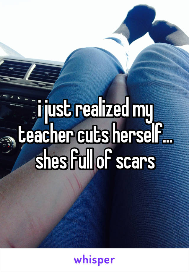 i just realized my teacher cuts herself... shes full of scars