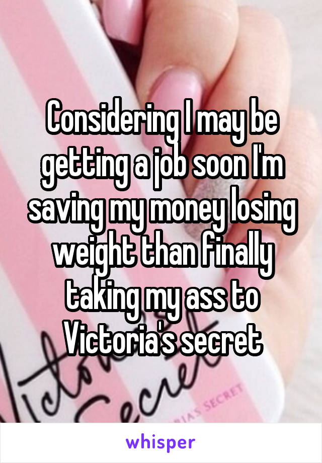 Considering I may be getting a job soon I'm saving my money losing weight than finally taking my ass to Victoria's secret