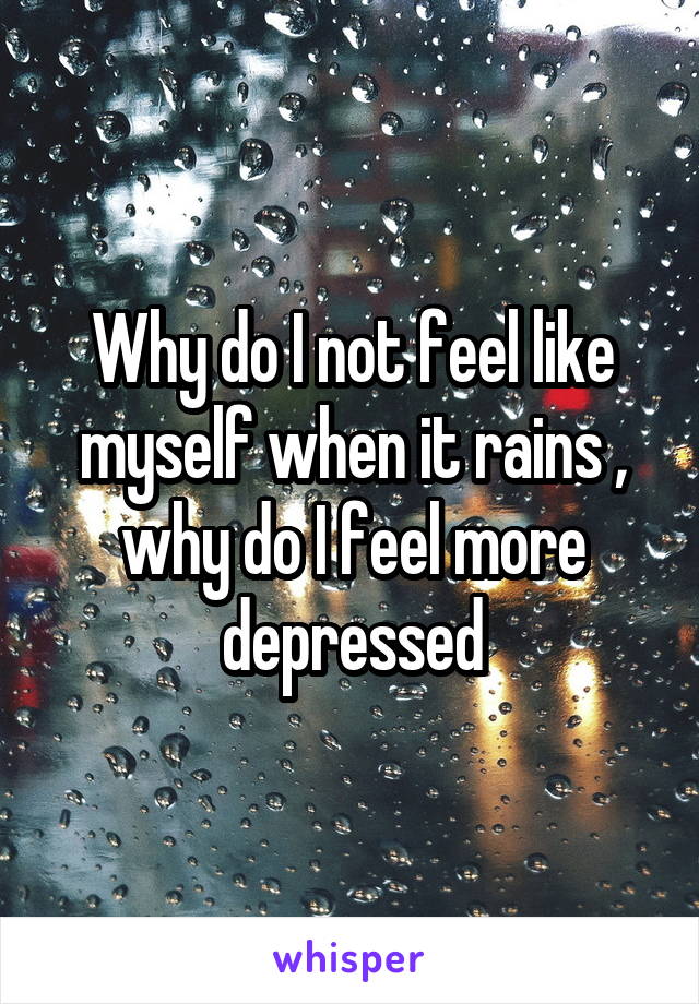 Why do I not feel like myself when it rains , why do I feel more depressed