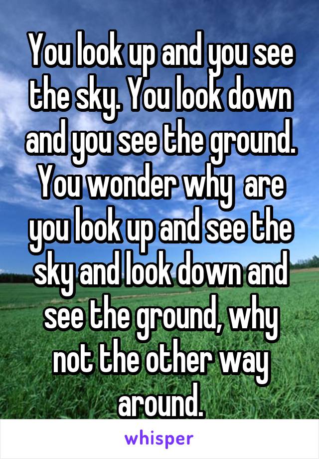 You look up and you see the sky. You look down and you see the ground. You wonder why  are you look up and see the sky and look down and see the ground, why not the other way around.