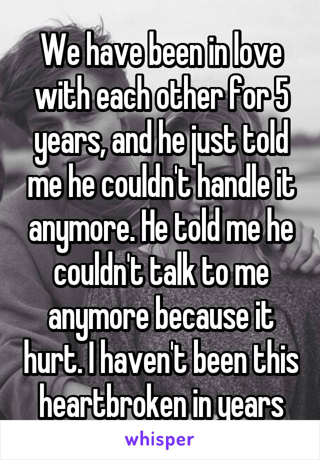 We have been in love with each other for 5 years, and he just told me he couldn't handle it anymore. He told me he couldn't talk to me anymore because it hurt. I haven't been this heartbroken in years