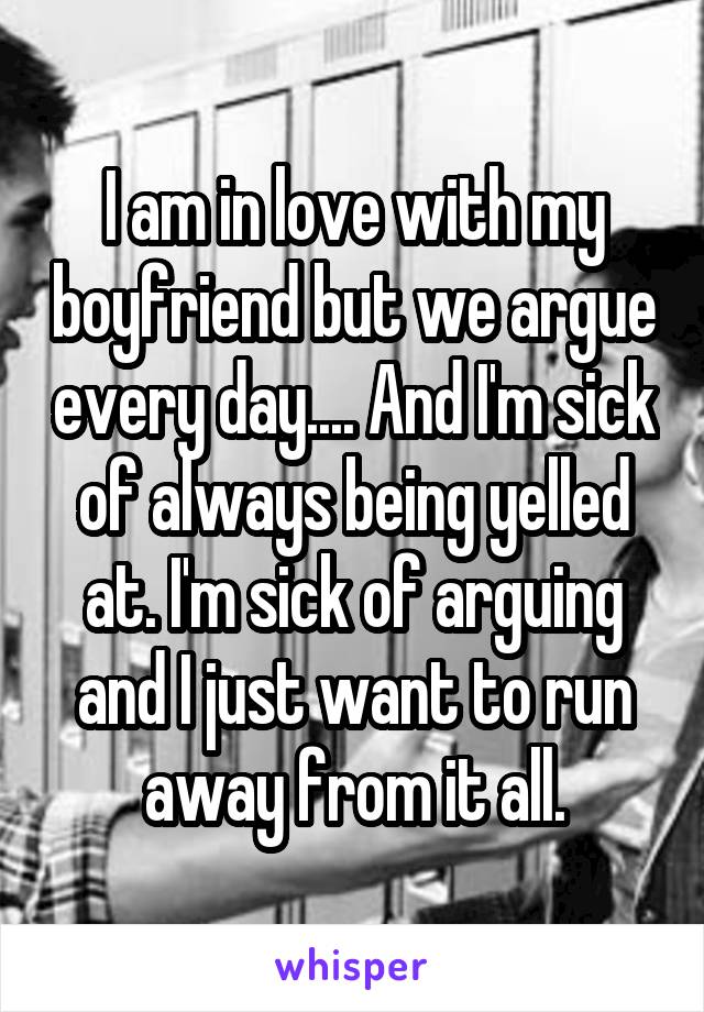 I am in love with my boyfriend but we argue every day.... And I'm sick of always being yelled at. I'm sick of arguing and I just want to run away from it all.