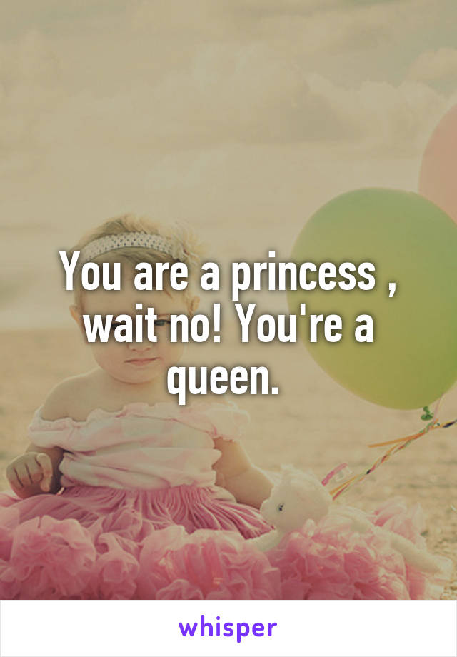 You are a princess , wait no! You're a queen. 