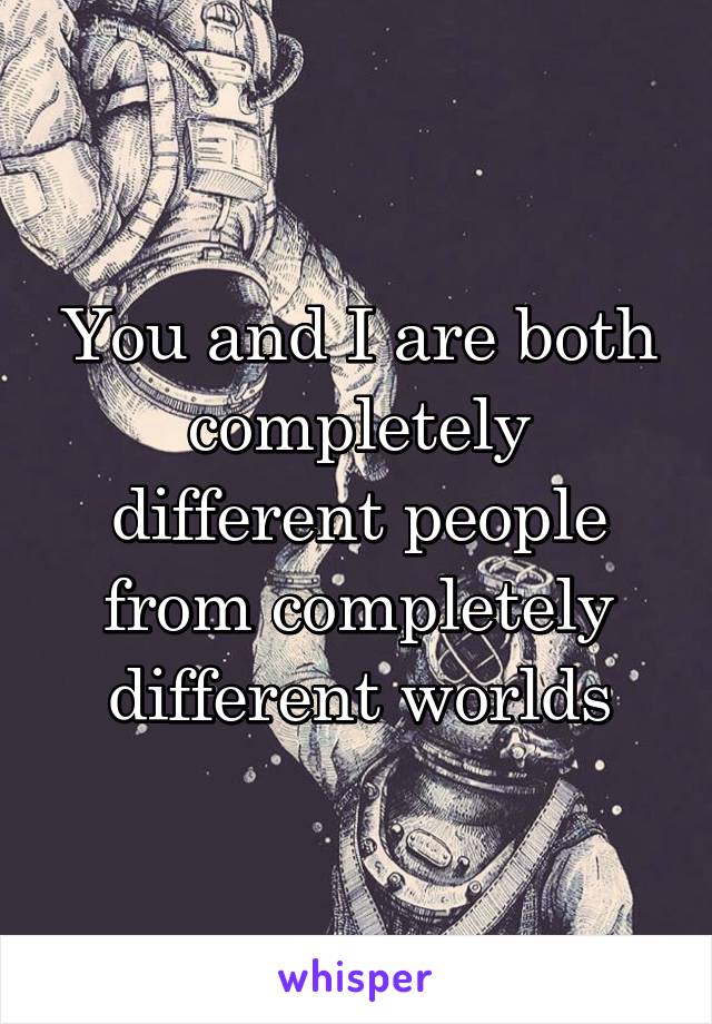 You and I are both completely different people from completely different worlds