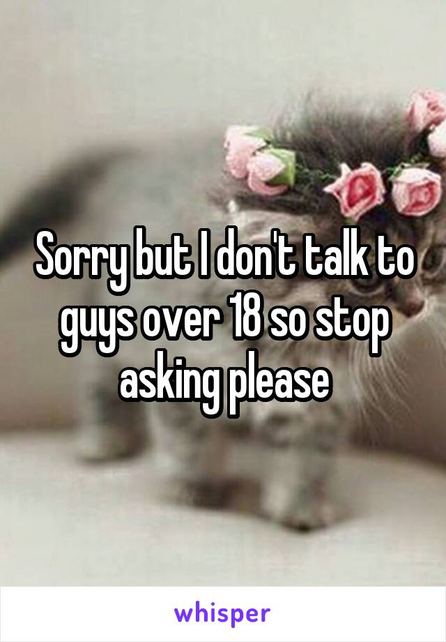 Sorry but I don't talk to guys over 18 so stop asking please