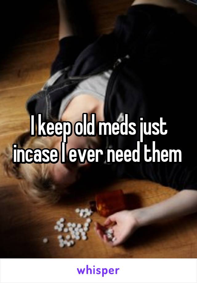 I keep old meds just incase I ever need them 