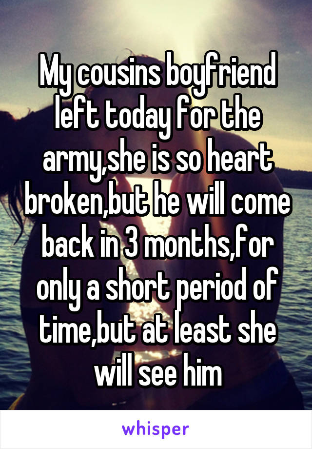 My cousins boyfriend left today for the army,she is so heart broken,but he will come back in 3 months,for only a short period of time,but at least she will see him