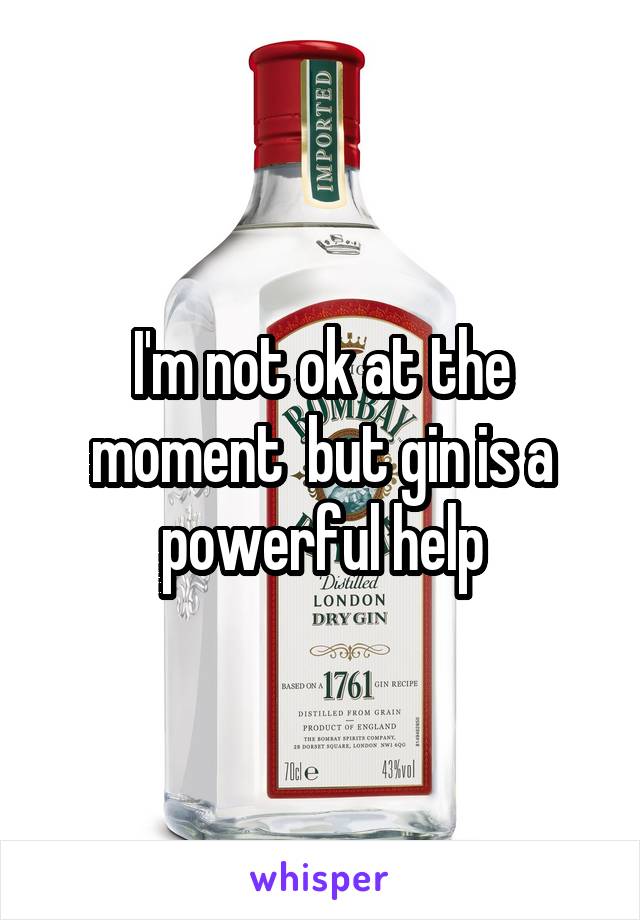 I'm not ok at the moment  but gin is a powerful help