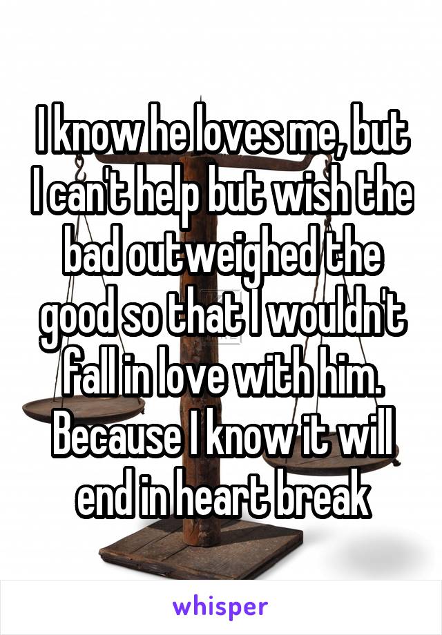 I know he loves me, but I can't help but wish the bad outweighed the good so that I wouldn't fall in love with him. Because I know it will end in heart break