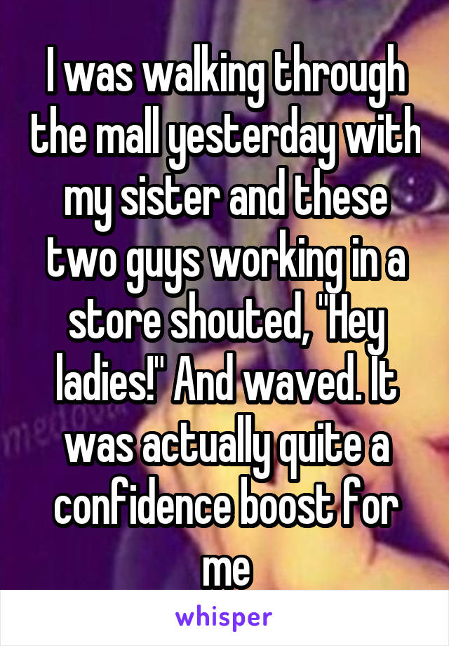 I was walking through the mall yesterday with my sister and these two guys working in a store shouted, "Hey ladies!" And waved. It was actually quite a confidence boost for me