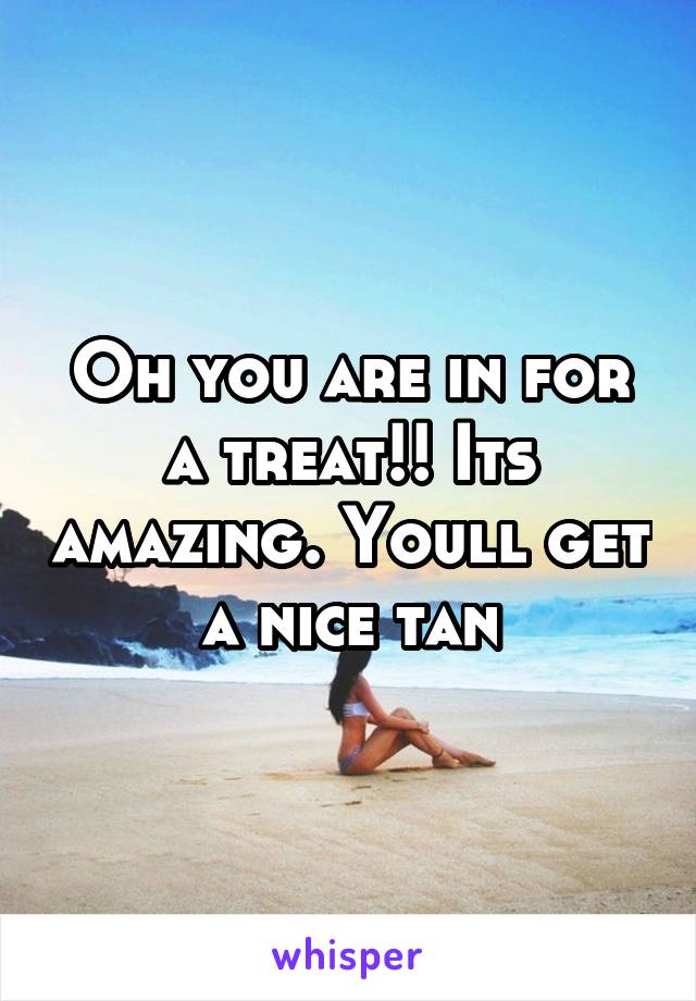 Oh you are in for a treat!! Its amazing. Youll get a nice tan