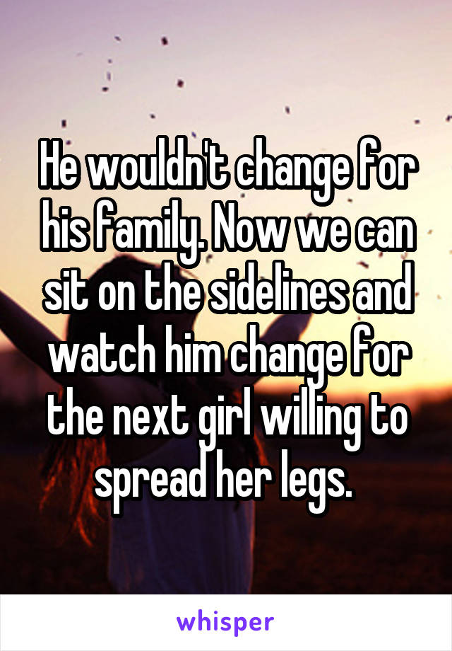 He wouldn't change for his family. Now we can sit on the sidelines and watch him change for the next girl willing to spread her legs. 