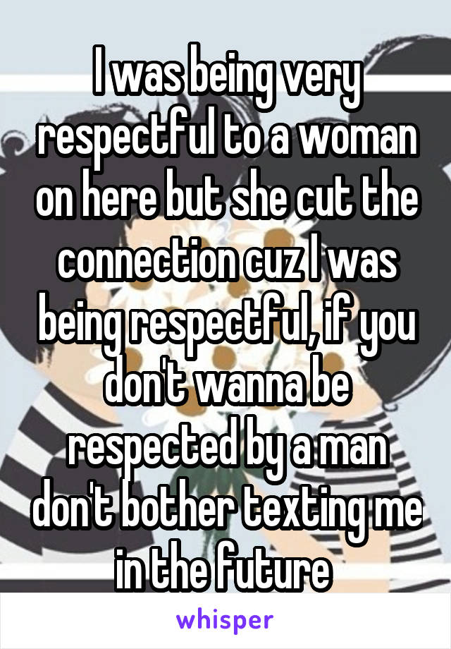 I was being very respectful to a woman on here but she cut the connection cuz I was being respectful, if you don't wanna be respected by a man don't bother texting me in the future 