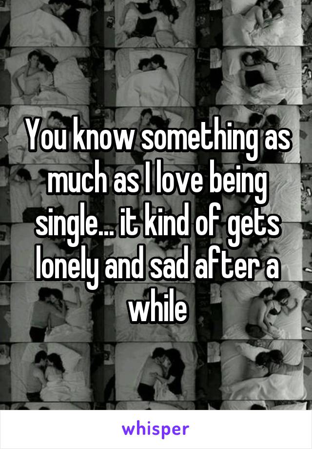 You know something as much as I love being single... it kind of gets lonely and sad after a while