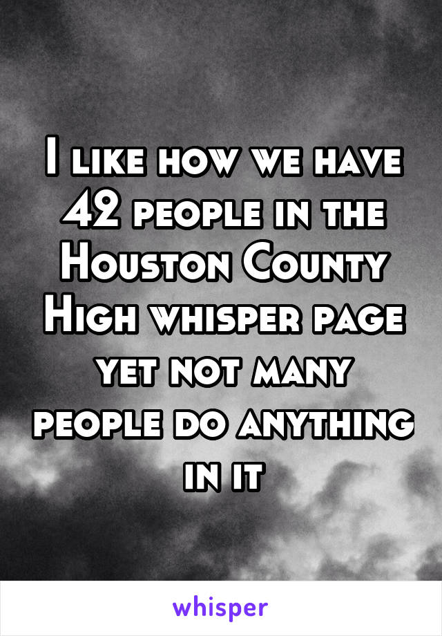 I like how we have 42 people in the Houston County High whisper page yet not many people do anything in it