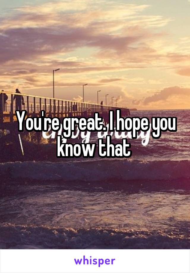 You're great. I hope you know that 