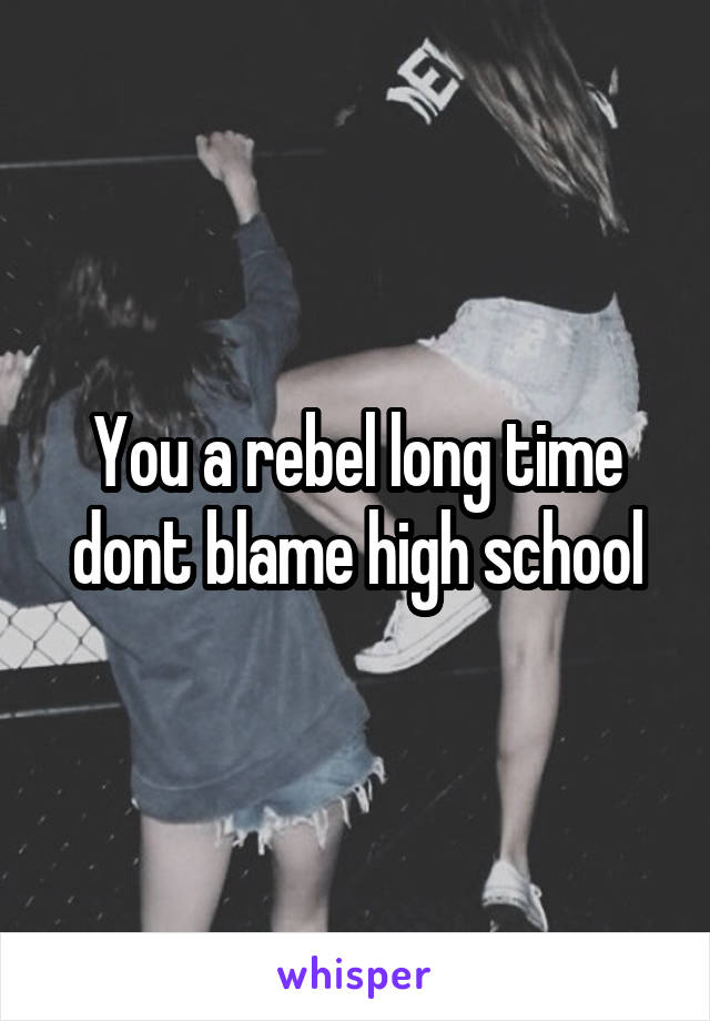 You a rebel long time dont blame high school