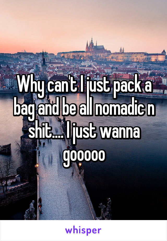 Why can't I just pack a bag and be all nomadic n shit.... I just wanna gooooo