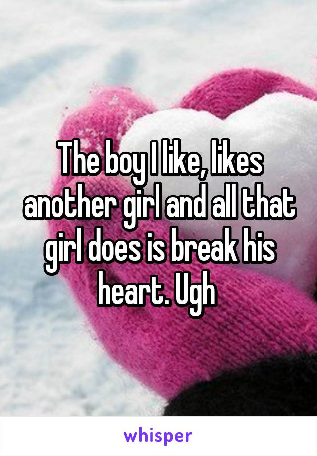 The boy I like, likes another girl and all that girl does is break his heart. Ugh 