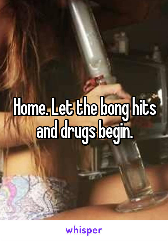 Home. Let the bong hits and drugs begin.