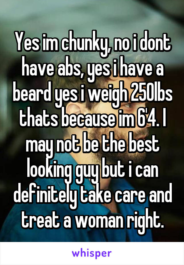 Yes im chunky, no i dont have abs, yes i have a beard yes i weigh 250lbs thats because im 6'4. I may not be the best looking guy but i can definitely take care and treat a woman right.