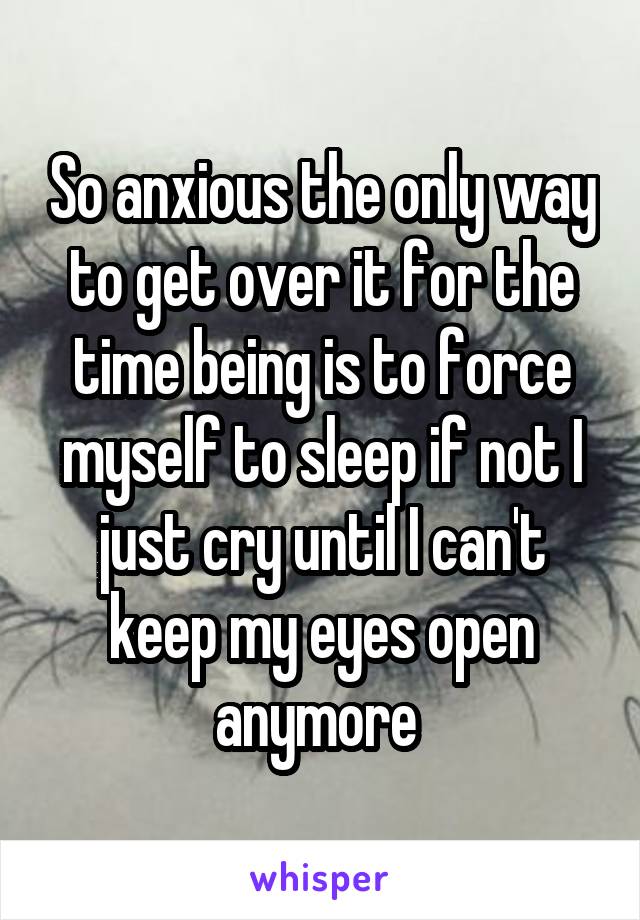 So anxious the only way to get over it for the time being is to force myself to sleep if not I just cry until I can't keep my eyes open anymore 