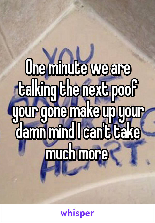 One minute we are talking the next poof your gone make up your damn mind I can't take much more 