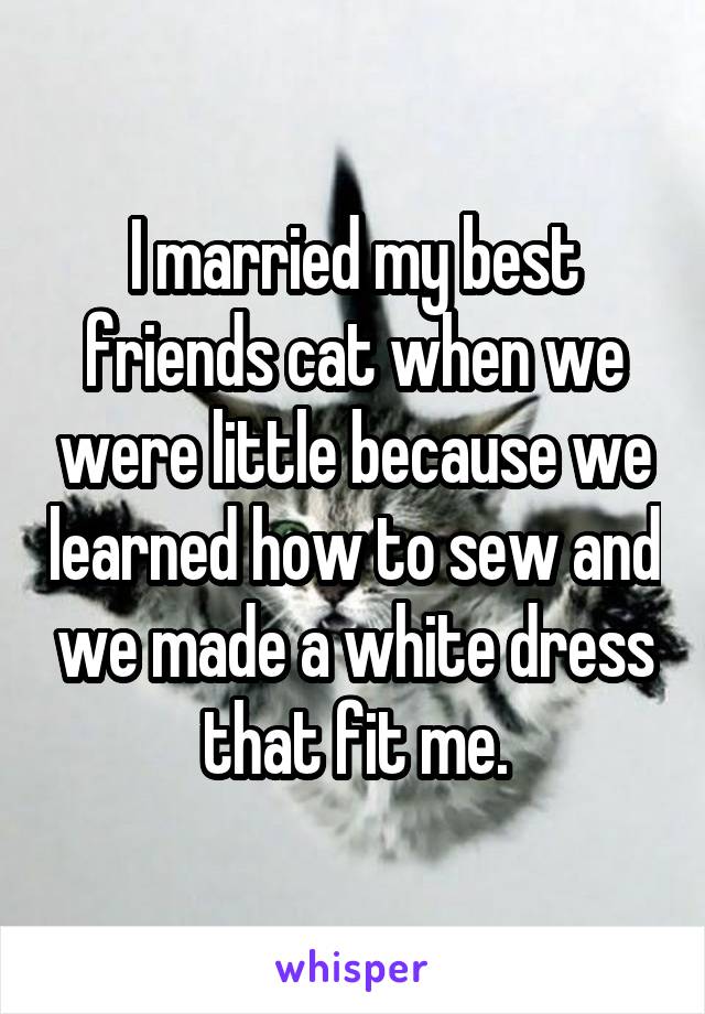 I married my best friends cat when we were little because we learned how to sew and we made a white dress that fit me.