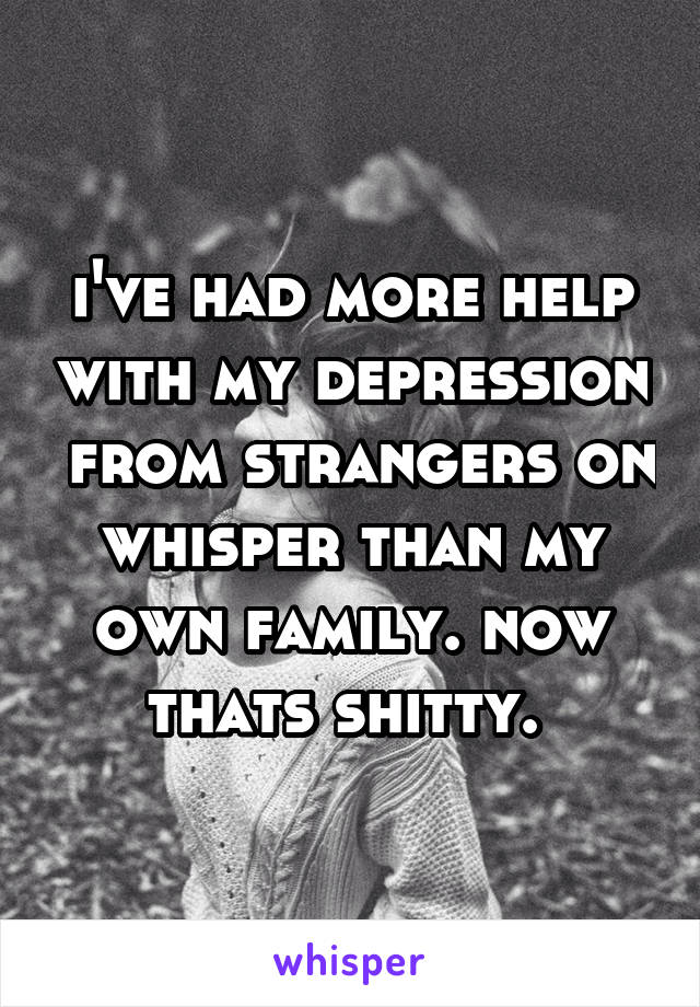 i've had more help with my depression  from strangers on whisper than my own family. now thats shitty. 