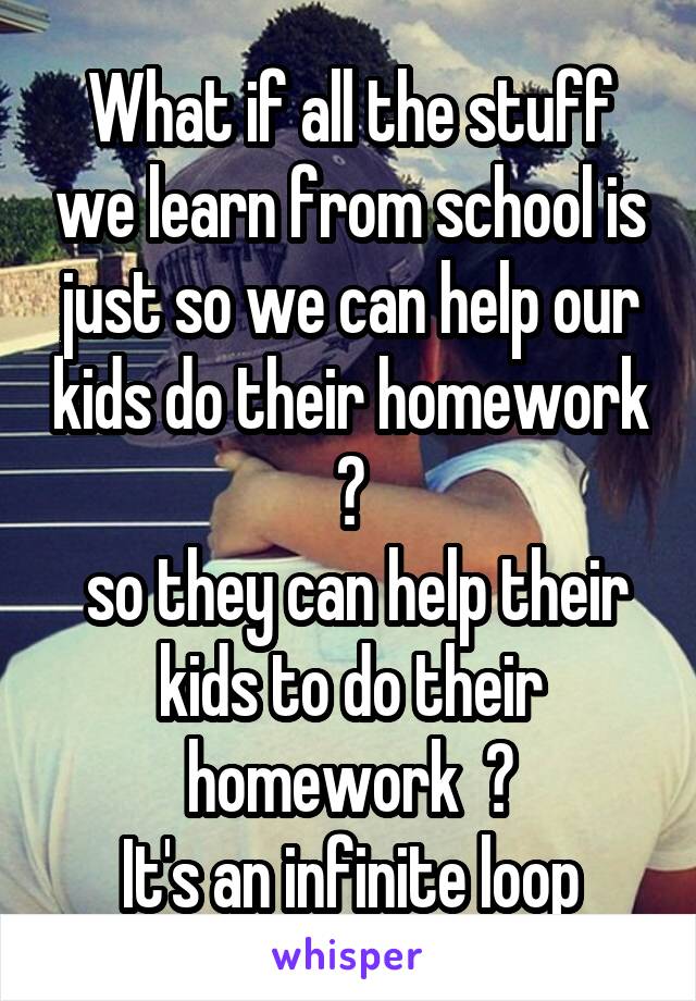 What if all the stuff we learn from school is just so we can help our kids do their homework ?
 so they can help their kids to do their homework  ?
It's an infinite loop