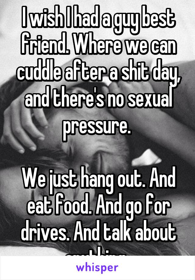 I wish I had a guy best friend. Where we can cuddle after a shit day, and there's no sexual pressure. 

We just hang out. And eat food. And go for drives. And talk about anything. 