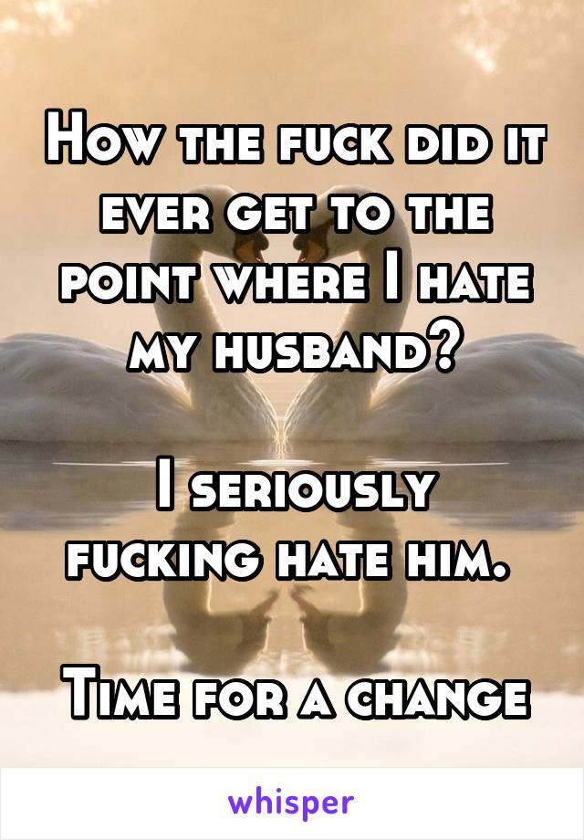 How the fuck did it ever get to the point where I hate my husband?

I seriously fucking hate him. 

Time for a change