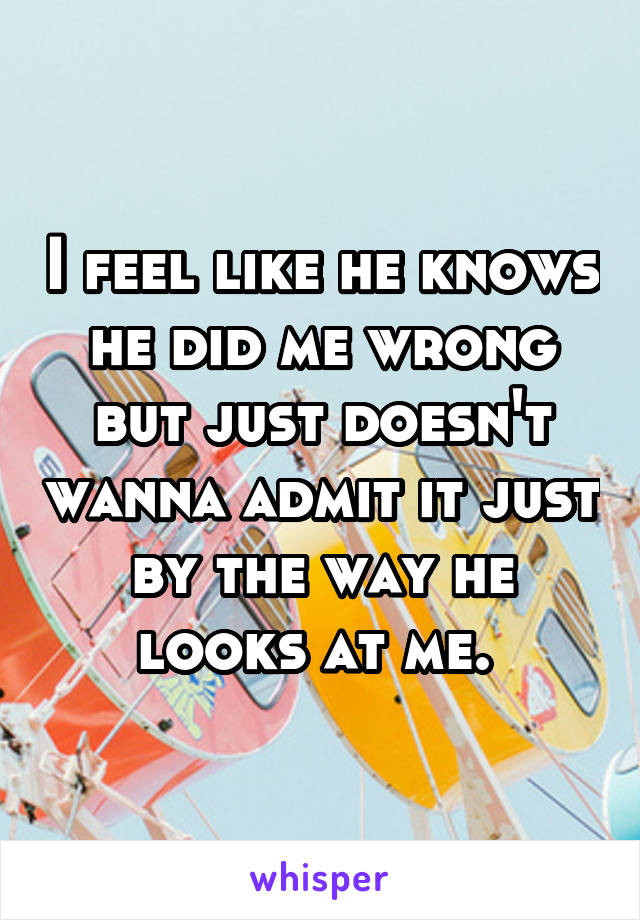 I feel like he knows he did me wrong but just doesn't wanna admit it just by the way he looks at me. 