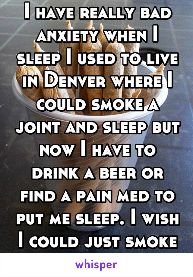 I have really bad anxiety when I sleep I used to live in Denver where I could smoke a joint and sleep but now I have to drink a beer or find a pain med to put me sleep. I wish I could just smoke one. 