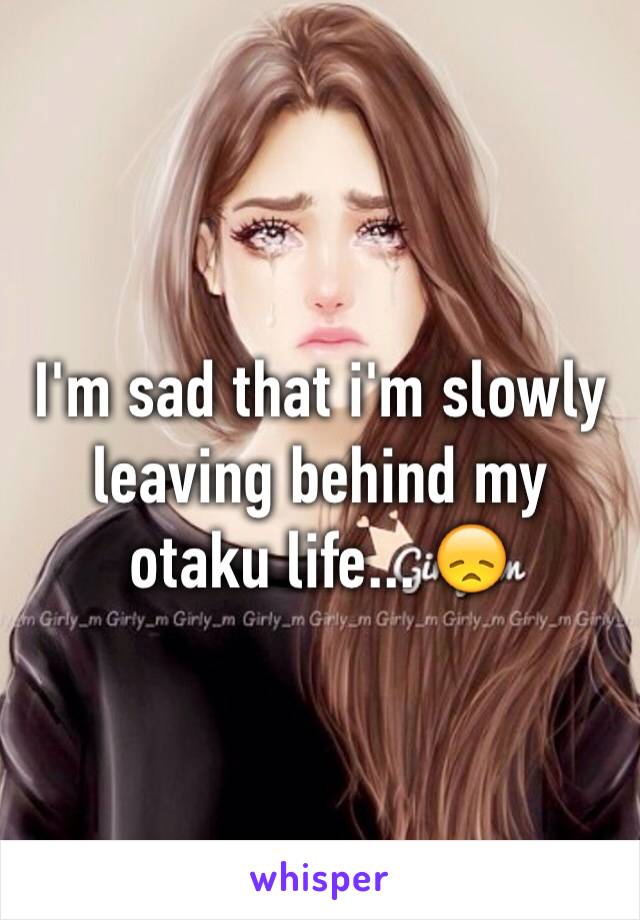 I'm sad that i'm slowly leaving behind my otaku life... 😞