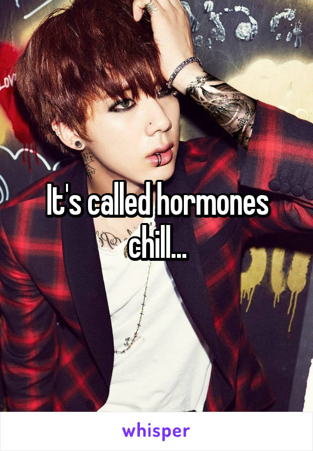 It's called hormones chill...