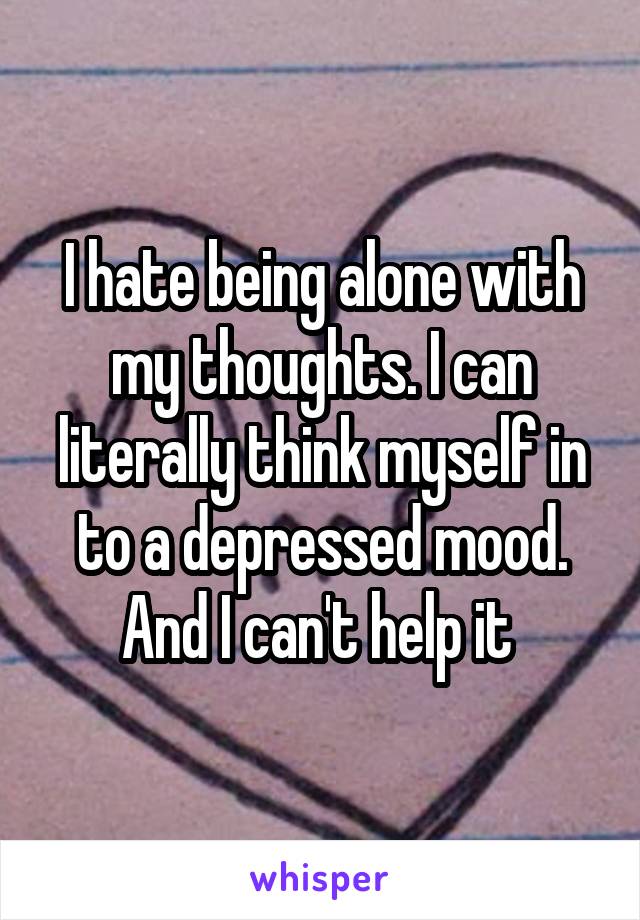 I hate being alone with my thoughts. I can literally think myself in to a depressed mood. And I can't help it 