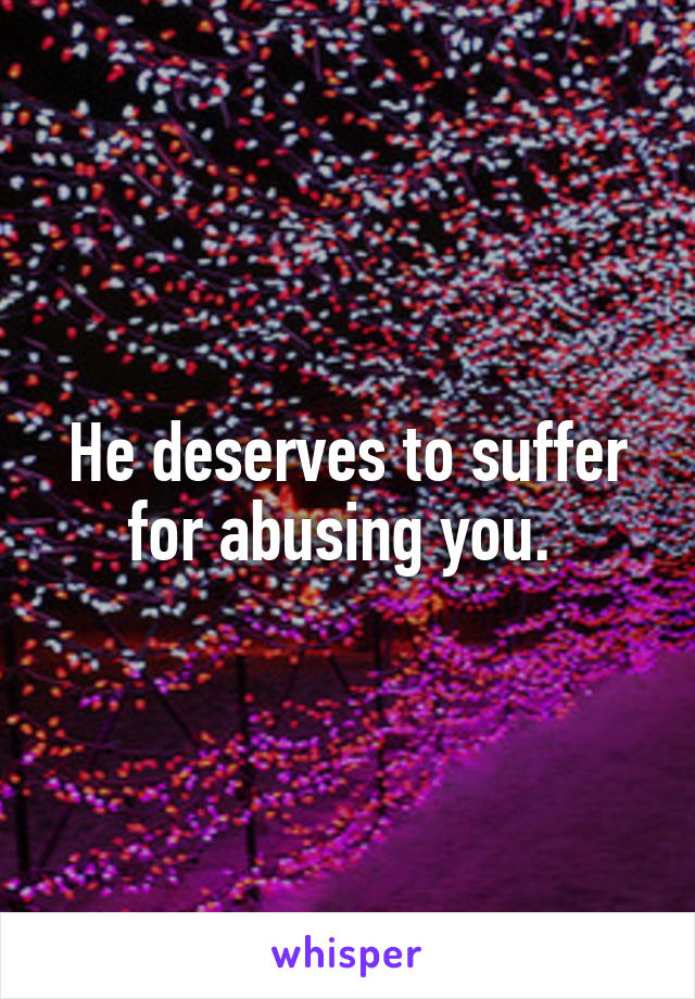 He deserves to suffer for abusing you. 